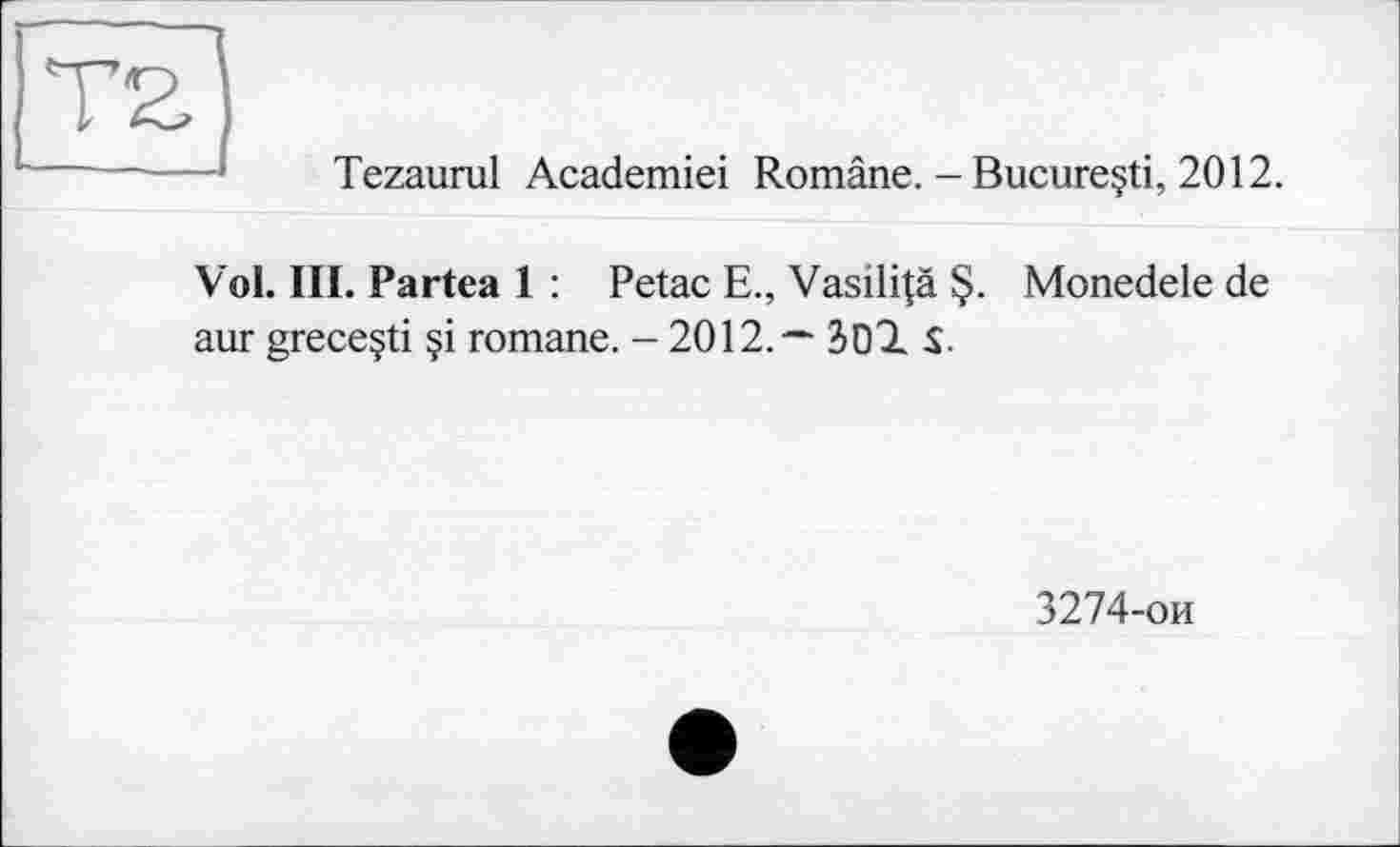 ﻿T2J
Tezaurul Academiei Române. - Bucure§ti, 2012.
Vol. III. Partea 1 : Petac E., Vasili|ä §. Monedele de aur greceçti §i romane. - 2012,—	$.
3274-ои